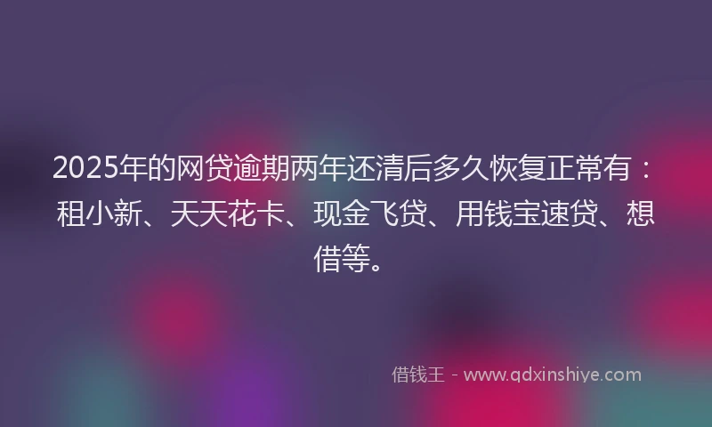 2025年的网贷逾期两年还清后多久恢复正常有：租小新、天天花卡、现金飞贷、用钱宝速贷、想借等。