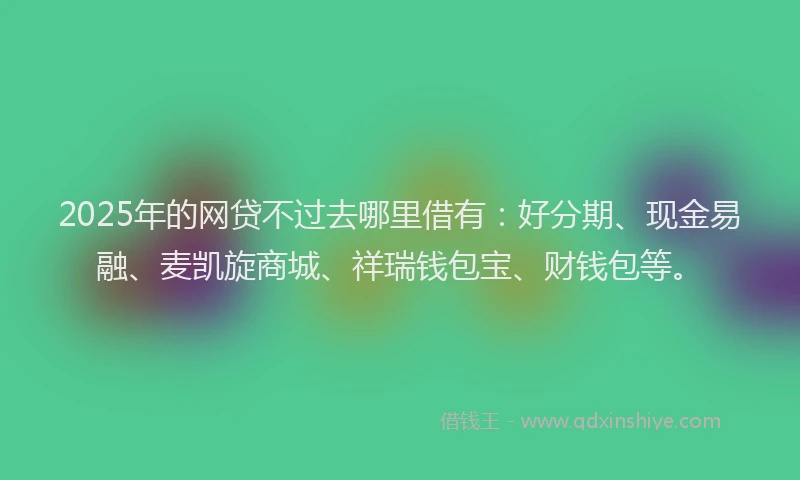 2025年的网贷不过去哪里借有：好分期、现金易融、麦凯旋商城、祥瑞钱包宝、财钱包等。