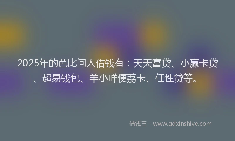 2025年的芭比问人借钱有：天天富贷、小赢卡贷、超易钱包、羊小咩便荔卡、任性贷等。