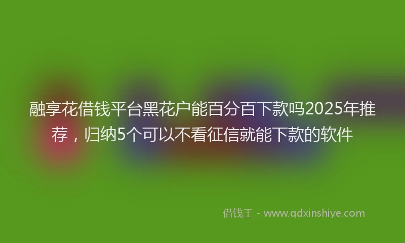 融享花借钱平台黑花户能百分百下款吗2025年推荐，归纳5个可以不看征信就能下款的软件
