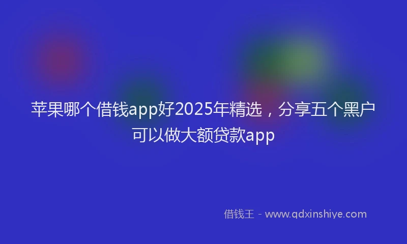 苹果哪个借钱app好2025年精选，分享五个黑户可以做大额贷款app