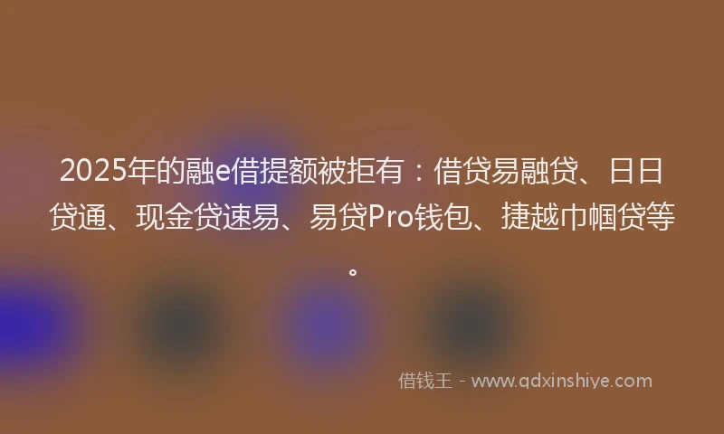 2025年的融e借提额被拒有：借贷易融贷、日日贷通、现金贷速易、易贷Pro钱包、捷越巾帼贷等。