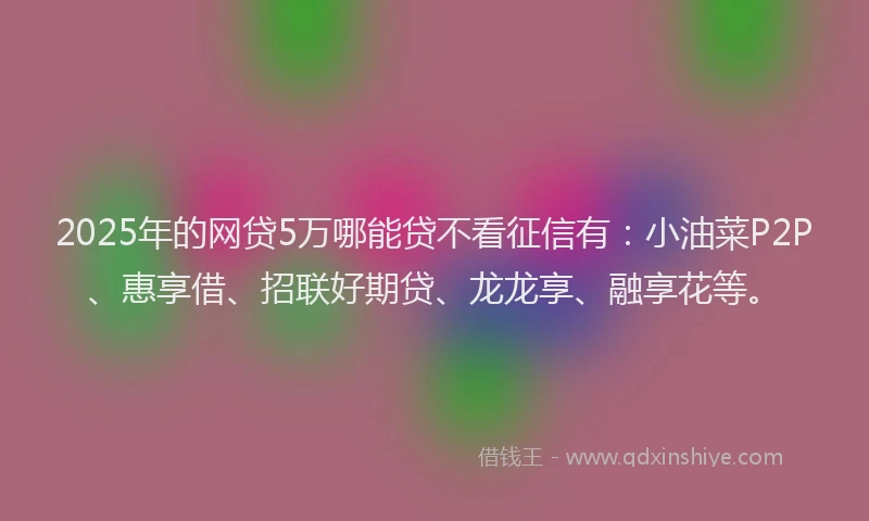 2025年的网贷5万哪能贷不看征信有：小油菜P2P、惠享借、招联好期贷、龙龙享、融享花等。