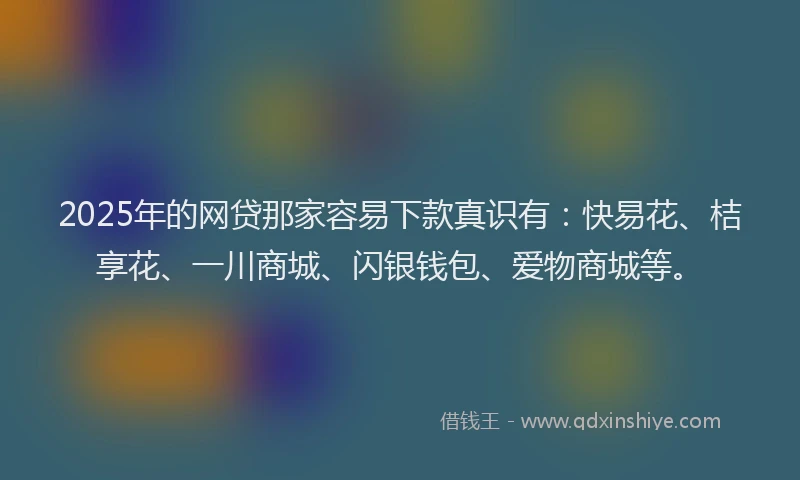 2025年的网贷那家容易下款真识有：快易花、桔享花、一川商城、闪银钱包、爱物商城等。