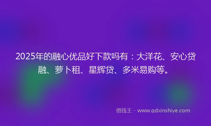 2025年的融心优品好下款吗有：大洋花、安心贷融、萝卜租、星辉贷、多米易购等。