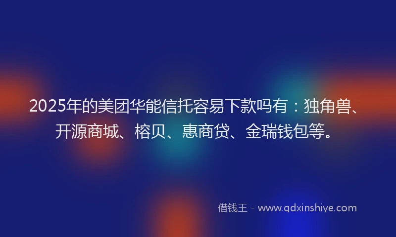 2025年的美团华能信托容易下款吗有：独角兽、开源商城、榕贝、惠商贷、金瑞钱包等。