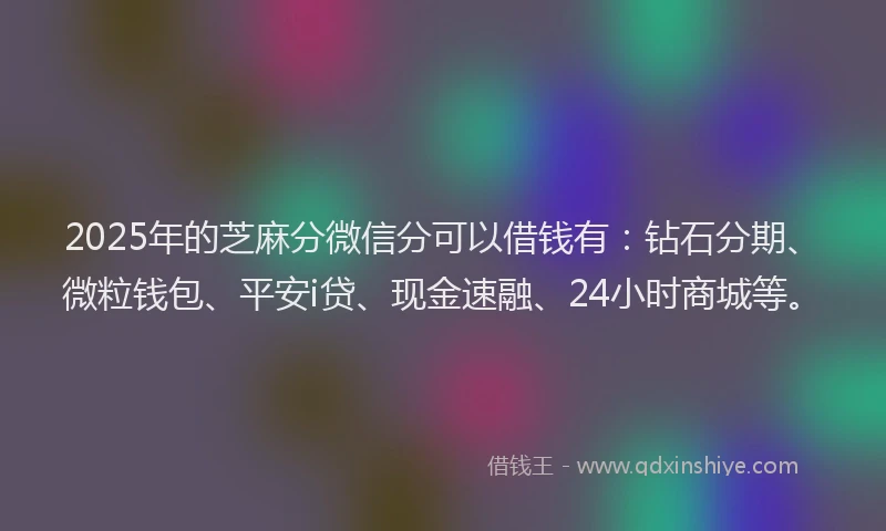 2025年的芝麻分微信分可以借钱有：钻石分期、微粒钱包、平安i贷、现金速融、24小时商城等。