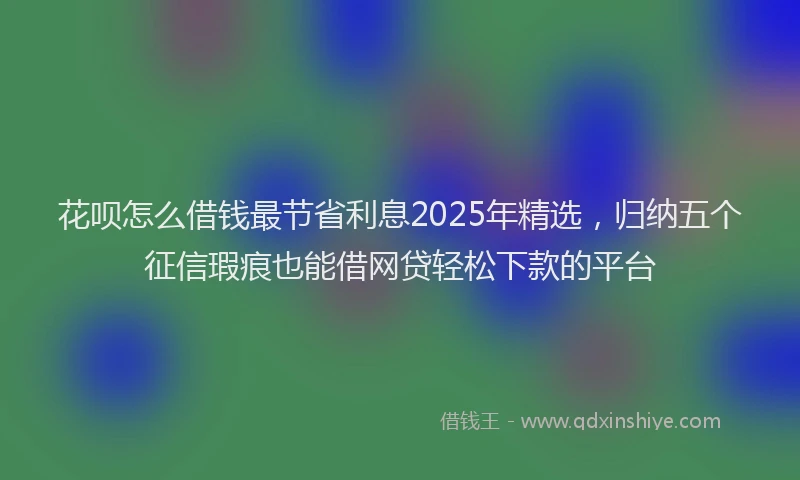 花呗怎么借钱最节省利息2025年精选，归纳五个征信瑕疵也能借网贷轻松下款的平台