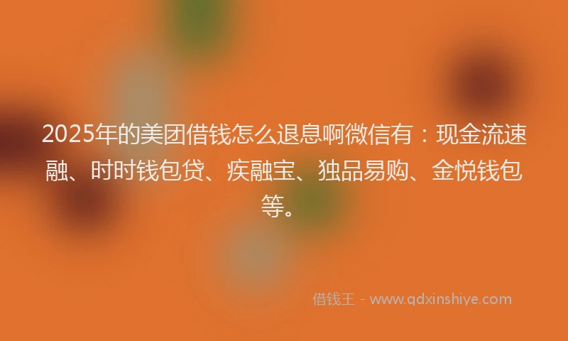 2025年的美团借钱怎么退息啊微信有：现金流速融、时时钱包贷、疾融宝、独品易购、金悦钱包等。