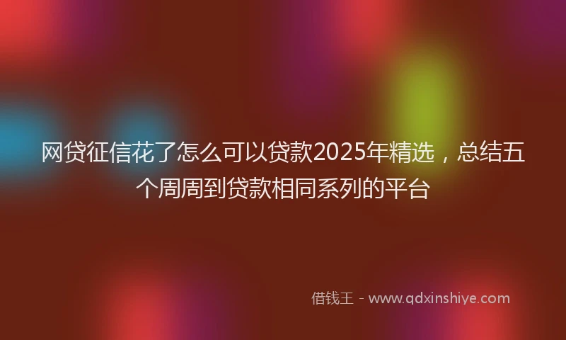 网贷征信花了怎么可以贷款2025年精选，总结五个周周到贷款相同系列的平台