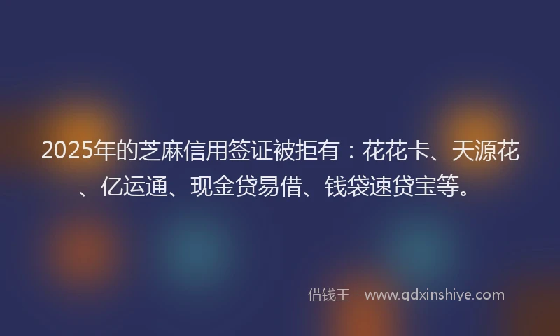 2025年的芝麻信用签证被拒有：花花卡、天源花、亿运通、现金贷易借、钱袋速贷宝等。