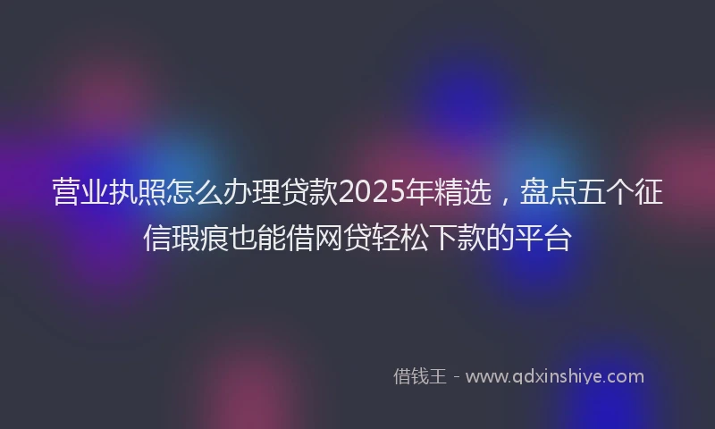 营业执照怎么办理贷款2025年精选，盘点五个征信瑕疵也能借网贷轻松下款的平台