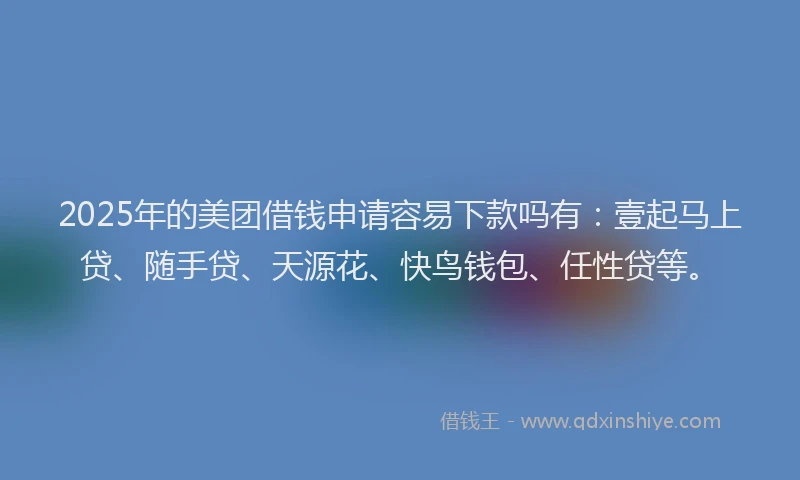 2025年的美团借钱申请容易下款吗有：壹起马上贷、随手贷、天源花、快鸟钱包、任性贷等。