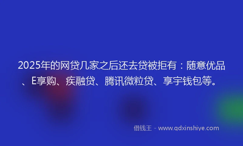 2025年的网贷几家之后还去贷被拒有：随意优品、E享购、疾融贷、腾讯微粒贷、享宇钱包等。