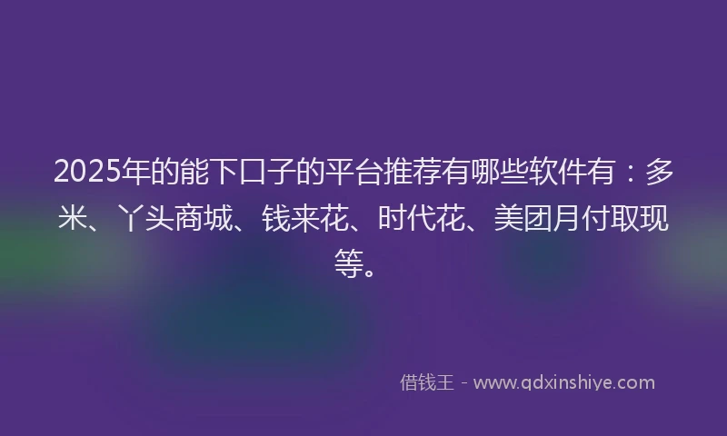 2025年的能下口子的平台推荐有哪些软件有：多米、丫头商城、钱来花、时代花、美团月付取现等。