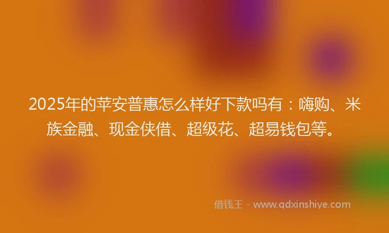 2025年的苹安普惠怎么样好下款吗有：嗨购、米族金融、现金侠借、超级花、超易钱包等。