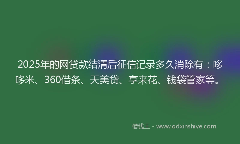 2025年的网贷款结清后征信记录多久消除有：哆哆米、360借条、天美贷、享来花、钱袋管家等。