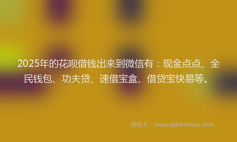 2025年的花呗借钱出来到微信有：现金点点、全民钱包、功夫贷、速借宝盒、借贷宝快易等。