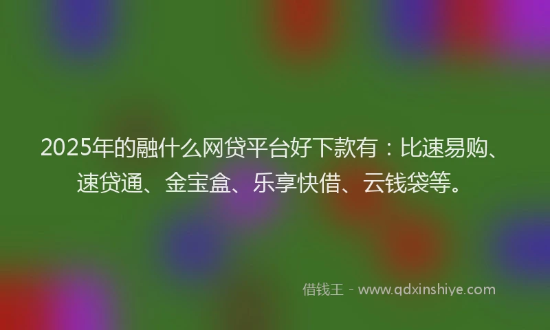 2025年的融什么网贷平台好下款有：比速易购、速贷通、金宝盒、乐享快借、云钱袋等。