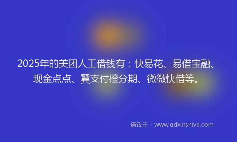 2025年的美团人工借钱有：快易花、易借宝融、现金点点、翼支付橙分期、微微快借等。