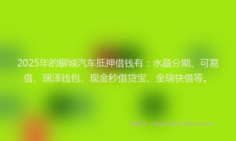 2025年的聊城汽车抵押借钱有：水晶分期、可易借、瑞泽钱包、现金秒借贷宝、金瑞快借等。