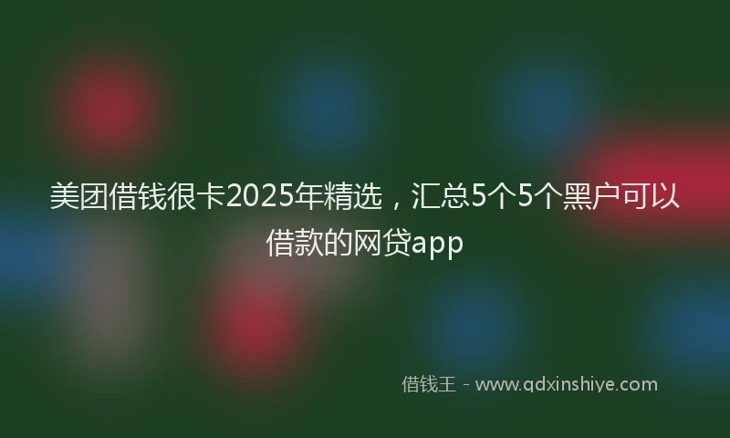 美团借钱很卡2025年精选，汇总5个5个黑户可以借款的网贷app