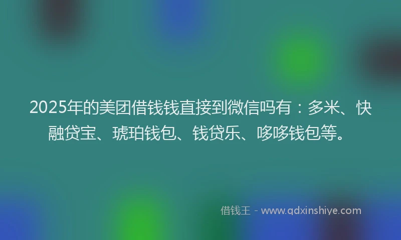 2025年的美团借钱钱直接到微信吗有：多米、快融贷宝、琥珀钱包、钱贷乐、哆哆钱包等。