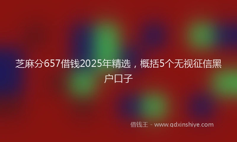芝麻分657借钱2025年精选，概括5个无视征信黑户口子