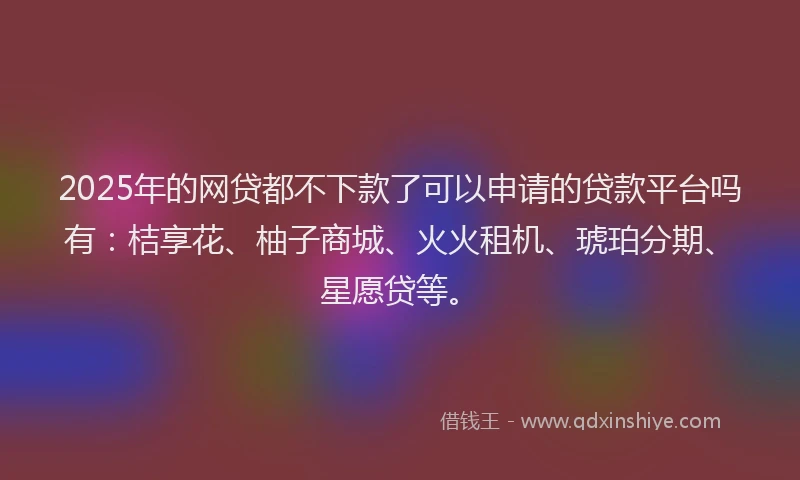 2025年的网贷都不下款了可以申请的贷款平台吗有：桔享花、柚子商城、火火租机、琥珀分期、星愿贷等。