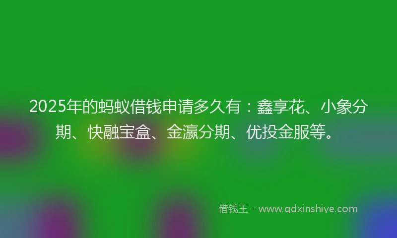 2025年的蚂蚁借钱申请多久有：鑫享花、小象分期、快融宝盒、金瀛分期、优投金服等。