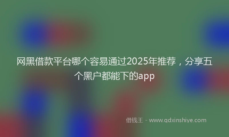 网黑借款平台哪个容易通过2025年推荐，分享五个黑户都能下的app