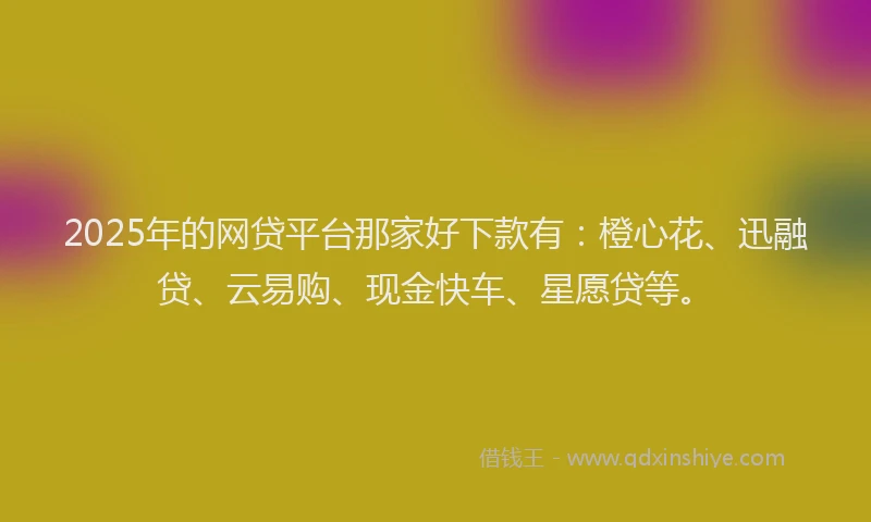 2025年的网贷平台那家好下款有：橙心花、迅融贷、云易购、现金快车、星愿贷等。