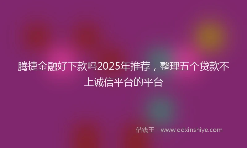 腾捷金融好下款吗2025年推荐，整理五个贷款不上诚信平台的平台