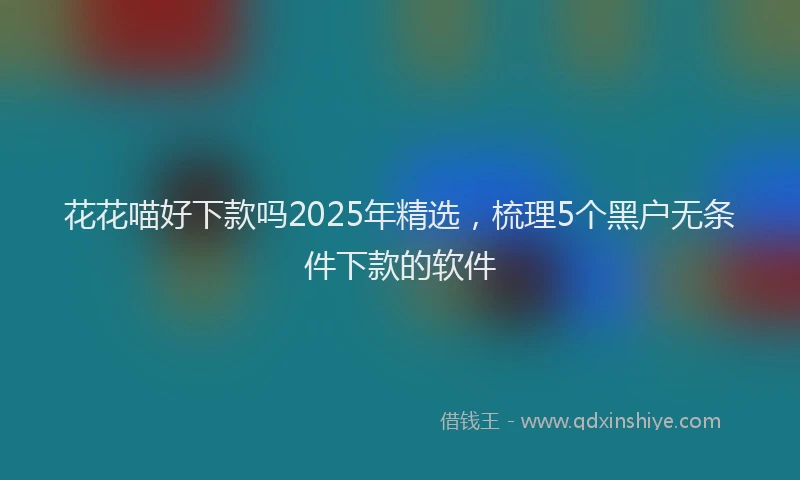 花花喵好下款吗2025年精选，梳理5个黑户无条件下款的软件