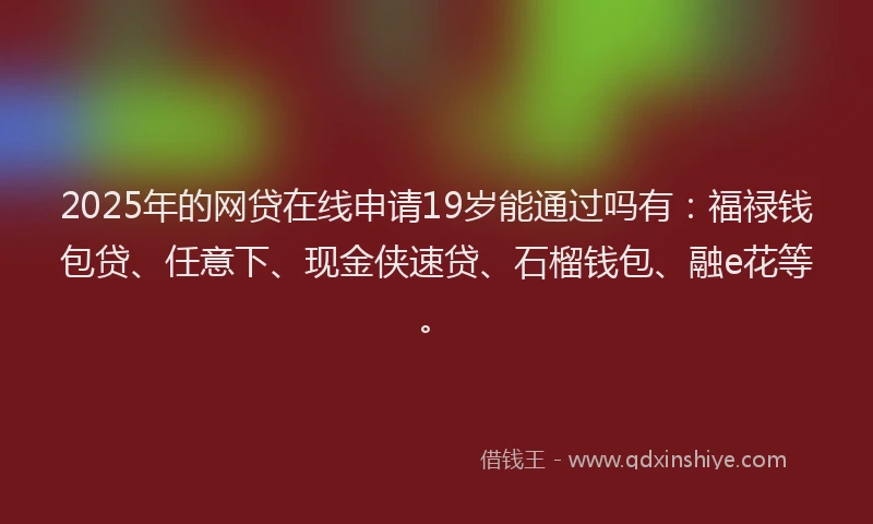 2025年的网贷在线申请19岁能通过吗有：福禄钱包贷、任意下、现金侠速贷、石榴钱包、融e花等。