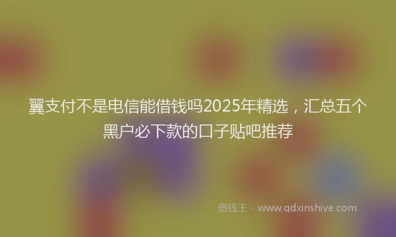 翼支付不是电信能借钱吗2025年精选，汇总五个黑户必下款的口子贴吧推荐