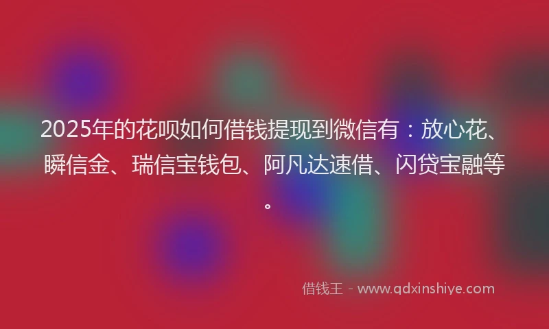 2025年的花呗如何借钱提现到微信有：放心花、瞬信金、瑞信宝钱包、阿凡达速借、闪贷宝融等。