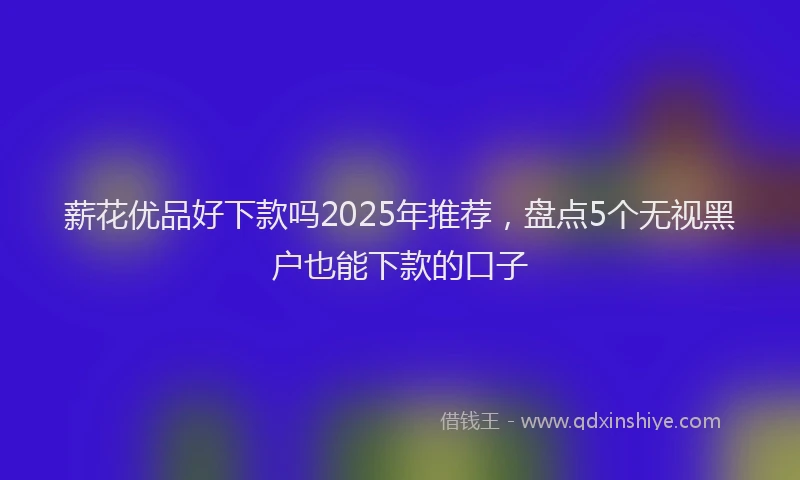 薪花优品好下款吗2025年推荐，盘点5个无视黑户也能下款的口子