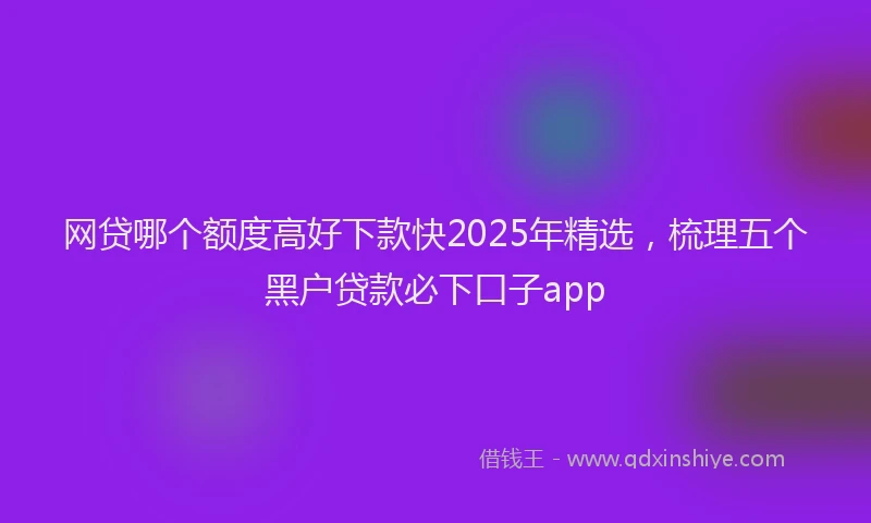 网贷哪个额度高好下款快2025年精选，梳理五个黑户贷款必下口子app