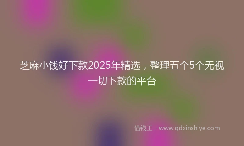 芝麻小钱好下款2025年精选，整理五个5个无视一切下款的平台