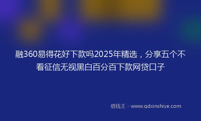 融360易得花好下款吗2025年精选，分享五个不看征信无视黑白百分百下款网贷口子