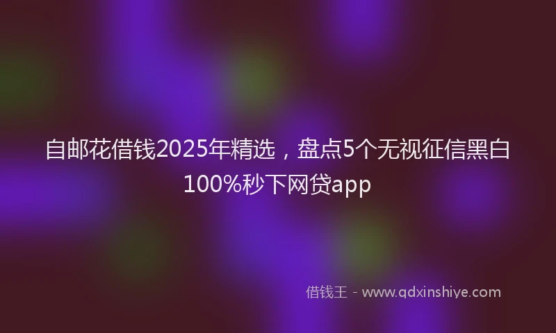 自邮花借钱2025年精选，盘点5个无视征信黑白100%秒下网贷app