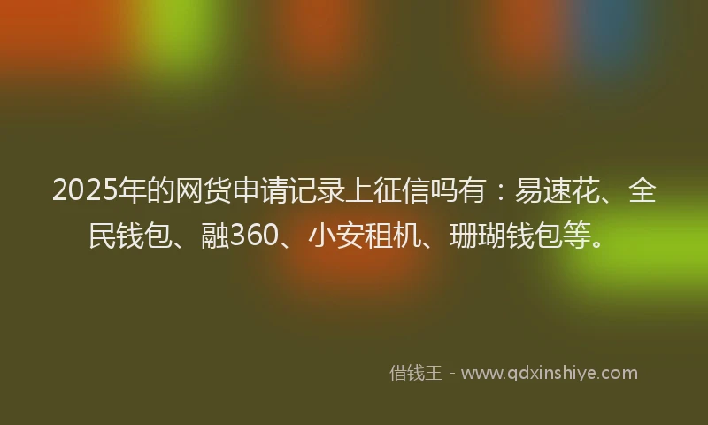 2025年的网货申请记录上征信吗有：易速花、全民钱包、融360、小安租机、珊瑚钱包等。