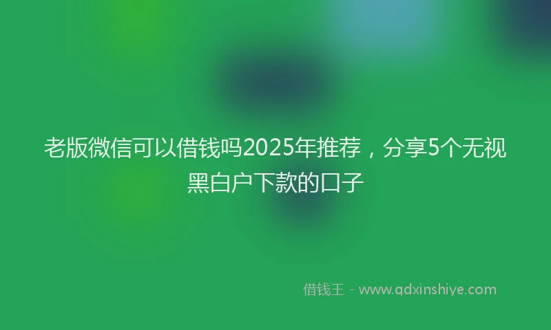 老版微信可以借钱吗2025年推荐，分享5个无视黑白户下款的口子