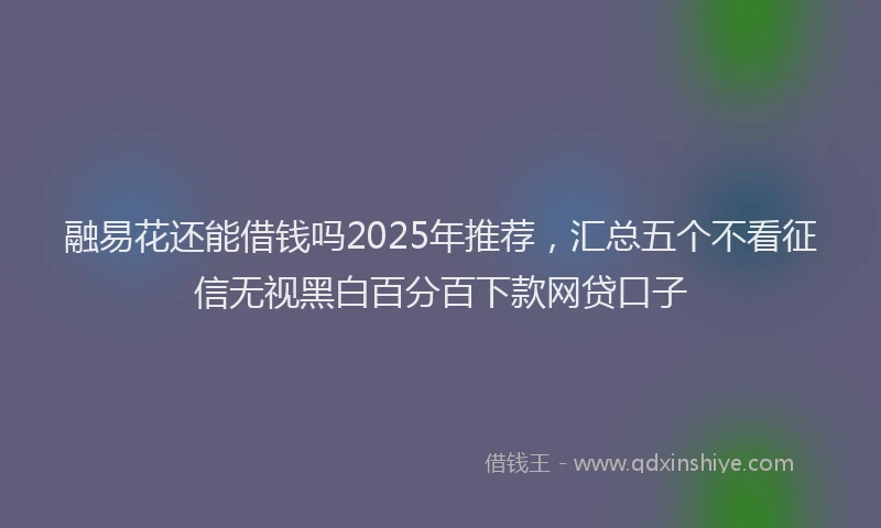 融易花还能借钱吗2025年推荐，汇总五个不看征信无视黑白百分百下款网贷口子