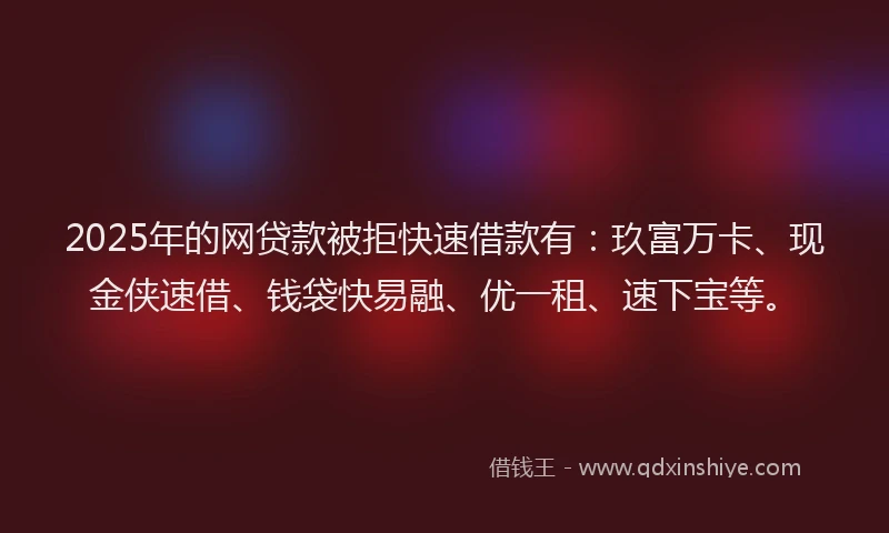 2025年的网贷款被拒快速借款有：玖富万卡、现金侠速借、钱袋快易融、优一租、速下宝等。