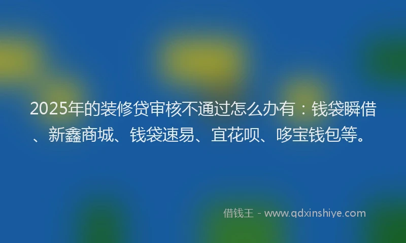 2025年的装修贷审核不通过怎么办有：钱袋瞬借、新鑫商城、钱袋速易、宜花呗、哆宝钱包等。