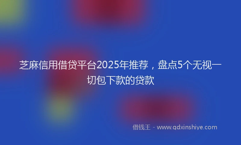 芝麻信用借贷平台2025年推荐，盘点5个无视一切包下款的贷款