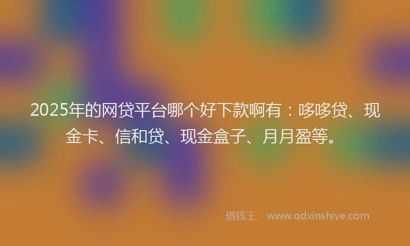 2025年的网贷平台哪个好下款啊有：哆哆贷、现金卡、信和贷、现金盒子、月月盈等。