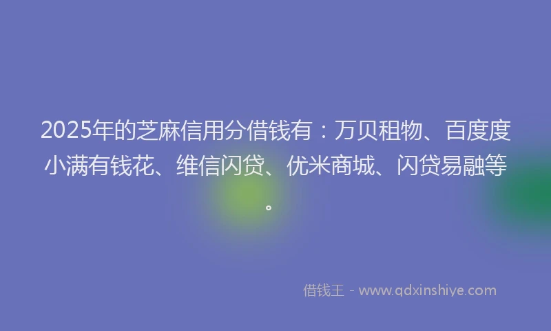 2025年的芝麻信用分借钱有：万贝租物、百度度小满有钱花、维信闪贷、优米商城、闪贷易融等。